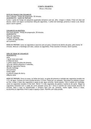 COSTA MARTEN
                                             Dicas e Receitas


PEITO DE FRANGO COM COGUMELOS
Para 2 pessoas. Tempo de preparação: 30 minutos.
INGREDIENTES / MODO DE PREPARO
Cortar 1 peito de frango em pequenos quadrados temperar com sal, alho, vinagre e cebola. Fritar em óleo até
dourar, cobrir com água e acrescentar 250 g de cogumelos, 1 colher de manteiga, pimenta e testar o sal. Deixar
secar e servir quente.



COGUMELOS NA MANTEIGA
Para duas pessoas. Tempo de preparação: 20 minutos.
INGREDIENTES
250 g de cogumelos.
100 g de manteiga.
1 colher de sopa de óleo.
sal e pimenta.

MODO DE PREPARO: Lavar os cogumelos e secá-los com um pano. Conservá-los dentro do pano, pelo menos 10
minutos. Misturar a manteiga com óleo, colocar os cogumelos. Fritar durante 4 minutos. Servir quente.



SOPA DE CREME DE COGUMELOS
INGREDIENTES
salsa
1 kg de ossos para sopa
2 folhas de louro
1 colher (sopa) de grãos de pimenta.
125 g de cebolas pequenas e redondas.
400 g de cogumelos frescos.
30 g de manteiga
sal e pimenta
molho inglês
4 colheres (sopa) de sherry
200g de natas

MODO DE PREPARO: Ferva os ossos, as folhas de louro, os grãos de pimenta e metade dos cogumelos lavados em
1/2 L de água. Cozinhe em lume brando durante 1/2 hora. Passe por um passador. Descasque as cebolas e pique-
as fino. Limpe o resto dos cogumelos e passe-os por água corrente. Numa panela, frite a cebola em manteiga.
Junte os cogumelos lavados e frite bem. Retire 1/3 dos cogumelos da panela e ponha-os de parte. Regue os
cogumelos restantes com o caldo de carne passado (cerca de 1 litro) e cozinhe em lume brando durante 15
minutos. Bata a sopa no liqüidificador e tempere bem com sal, pimenta, molho inglês, sherry e natas.
Acrescente os cogumelos fritos à sopa e aqueça-a bem. Polvilhe com salsa picada.
 