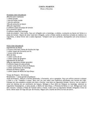COSTA MARTEN
                                                  Dicas e Receitas


FEIJOADA COM COGUMELOS
(Receita para 4 pessoas)
1 cebola picada
1 lata de feijão cozido
1 lata de salsichas
150 g de presunto ou bacon
300 g de cogumelos
2 colheres (sopa) de polpa de tomate
Sal e pimenta a gosto
2 colheres (sopa) de manteiga
modo de preparo : Num tacho, faça um refogado com a manteiga, a cebola, o presunto ou bacon em fatias e a
polpa de tomate. Depois de estar tudo bem refogado, junte o feijão cozido as salsichas cortadas às rodelas e os
cogumelos, e deixe ferver até o caldo engrossar. Tempere com sal e pimenta. Acompanhe com arroz branco e
salada.



PIZZA COM COGUMELOS
Ingredientes da Massa
2 xícaras (chá) bem cheias de farinha de trigo
1 colher (sopa) de Fermento em Pó
1 xícara (chá) de leite
40ml de óleo
1 colher (café) de sal
1 colher (sopa) de gergelim
Ingredientes do Recheio
200g de cogumelos shitake (grandes)
2 colheres (sopa) de salsa picada
1 colher (chá) de Puro Alho em Pedaços
1 colher (sobremesa) de manteiga
Pimenta-do-Reino a gosto
1 colher (sopa) de Molho de Soja Shoyu

Tempo de Preparo : 50 minutos
Rendimento : 1 pizza grande (8 pedaços)
modo de Preparo : Misture a farinha peneirada, o Fermento, sal e o gergelim. Faça um orifício central e coloque
o leite e o sal. Trabalhe a massa. Abra com um rolo sobre uma superfície polvilhada com farinha de trigo.
Coloque em uma assadeira untada com óleo e farinha. Lave bem os cogumelos shitake. Escorra, tire os cabos e
corte em lâminas de um centímetro de largura. Refogue o Puro Alho em Pedaços na manteiga. Adicione os
Cogumelos Champignons, a salsa picada, o Molho de Soja Shoyu, a Pimenta-do-Reino e o sal. Refogue por mais
dois minutos. Coloque a Polpa de Tomate sobre a massa. Cubra com os Cogumelos Shitake refogados e leve ao
forno. Deixe assar em fogo alto por 30 minutos. Regue com o Azeite de Oliva na hora de servir.
 