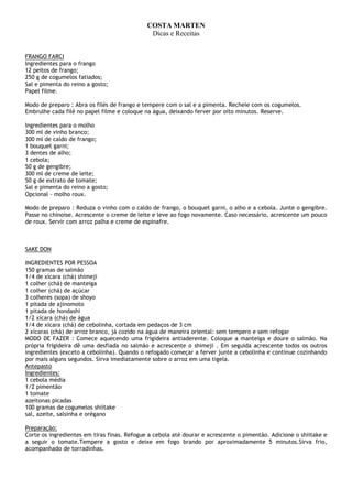 COSTA MARTEN
                                              Dicas e Receitas


FRANGO FARCI
Ingredientes para o frango
12 peitos de frango;
250 g de cogumelos fatiados;
Sal e pimenta do reino a gosto;
Papel filme.

Modo de preparo : Abra os filés de frango e tempere com o sal e a pimenta. Recheie com os cogumelos.
Embrulhe cada filé no papel filme e coloque na água, deixando ferver por oito minutos. Reserve.

Ingredientes para o molho
300 ml de vinho branco;
300 ml de caldo de frango;
1 bouquet garni;
3 dentes de alho;
1 cebola;
50 g de gengibre;
300 ml de creme de leite;
50 g de extrato de tomate;
Sal e pimenta do reino a gosto;
Opcional - molho roux.

Modo de preparo : Reduza o vinho com o caldo de frango, o bouquet garni, o alho e a cebola. Junte o gengibre.
Passe no chinoise. Acrescente o creme de leite e leve ao fogo novamente. Caso necessário, acrescente um pouco
de roux. Servir com arroz palha e creme de espinafre.



SAKE DON

INGREDIENTES POR PESSOA
150 gramas de salmão
1/4 de xícara (chá) shimeji
1 colher (chá) de manteiga
1 colher (chá) de açúcar
3 colheres (sopa) de shoyo
1 pitada de ajinomoto
1 pitada de hondashi
1/2 xícara (chá) de água
1/4 de xícara (chá) de cebolinha, cortada em pedaços de 3 cm
2 xícaras (chá) de arroz branco, já cozido na água de maneira oriental: sem tempero e sem refogar
MODO DE FAZER : Comece aquecendo uma frigideira antiaderente. Coloque a manteiga e doure o salmão. Na
própria frigideira dê uma desfiada no salmão e acrescente o shimeji . Em seguida acrescente todos os outros
ingredientes (exceto a cebolinha). Quando o refogado começar a ferver junte a cebolinha e continue cozinhando
por mais alguns segundos. Sirva imediatamente sobre o arroz em uma tigela.
Antepasto
Ingredientes:
1 cebola média
1/2 pimentão
1 tomate
azeitonas picadas
100 gramas de cogumelos shiitake
sal, azeite, salsinha e orégano

Preparação:
Corte os ingredientes em tiras finas. Refogue a cebola até dourar e acrescente o pimentão. Adicione o shiitake e
a seguir o tomate.Tempere a gosto e deixe em fogo brando por aproximadamente 5 minutos.Sirva frio,
acompanhado de torradinhas.
 