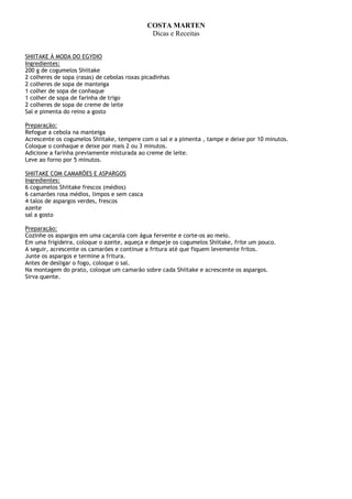 COSTA MARTEN
                                              Dicas e Receitas


SHIITAKE À MODA DO EGYDIO
Ingredientes:
200 g de cogumelos Shiitake
2 colheres de sopa (rasas) de cebolas roxas picadinhas
2 colheres de sopa de manteiga
1 colher de sopa de conhaque
1 colher de sopa de farinha de trigo
2 colheres de sopa de creme de leite
Sal e pimenta do reino a gosto

Preparação:
Refogue a cebola na manteiga
Acrescente os cogumelos Shiitake, tempere com o sal e a pimenta , tampe e deixe por 10 minutos.
Coloque o conhaque e deixe por mais 2 ou 3 minutos.
Adicione a farinha previamente misturada ao creme de leite.
Leve ao forno por 5 minutos.

SHIITAKE COM CAMARÕES E ASPARGOS
Ingredientes:
6 cogumelos Shiitake frescos (médios)
6 camarões rosa médios, limpos e sem casca
4 talos de aspargos verdes, frescos
azeite
sal a gosto

Preparação:
Cozinhe os aspargos em uma caçarola com água fervente e corte-os ao meio.
Em uma frigideira, coloque o azeite, aqueça e despeje os cogumelos Shiitake, frite um pouco.
A seguir, acrescente os camarões e continue a fritura até que fiquem levemente fritos.
Junte os aspargos e termine a fritura.
Antes de desligar o fogo, coloque o sal.
Na montagem do prato, coloque um camarão sobre cada Shiitake e acrescente os aspargos.
Sirva quente.
 