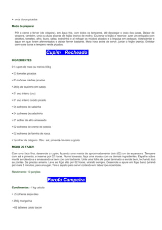 ovos duros picados

Modo de preparar

  Pôr a carne a ferver (de véspera), em água fria, com todos os temperos, até despegar o osso das patas. Deixar de
  véspera, também, uma ou duas xícaras de feijão branco de molho. Cozinhar o feijão e reservar. azer um refogado com
  cebolas, tomates, alho, louro, salsa, cebolinha e aí refogar os miúdos picados e a linguiça em pedaços. Acrescentar a
  água em que foram aferventados e deixar ferver bastante. Meia hora antes de servir, juntar o feijão branco. Enfeitar
  com ovos duros e tempero verde picados.


                                 Cupim Recheado
INGREDIENTES

01 cupim de mais ou menos 03kg

• 03 tomates picados

• 03 cebolas médias picadas

• 250g de toucinho em cubos

• 01 ovo inteiro (cru)

• 01 ovo inteiro cozido picado

• 04 colheres de salsinha

• 04 colheres de cebolinha

• 01 colher de alho amassado

• 02 colheres de creme de cebola

• 02 colheres de farinha de rosca

• ½ colher de orégano. Obs.: sal, pimenta-do-reino a gosto

MODO DE FAZER

Com uma faca fina, desenrole o cupim, fazendo uma manta de aproximadamente dois (02) cm de espessura. Tempere-
com sal e pimenta, e reserve por 02 horas. Numa travessa, faça uma massa com os demais ingredientes. Espalhe sobre a
manta enrolando-a e amassando-a bem com um barbante. Unte uma folha de papel laminado e enrole bem, fechando todas
as pontas. Se preciso amarre. Leve ao fogo alto por 02 horas, virando sempre. Desenrole e apure em fogo baixo (virando)
por mais 5 minutos, para enxugar. Tire o espeto para servir cortando em fatias tipo rocambole.

Rendimento: 10 porções


                                 Farofa Campeira
Condimentos:- 1 kg cebola

• 2 colheres sopa óleo

• 250g margarina

• 02 tabletes caldo bacon
 