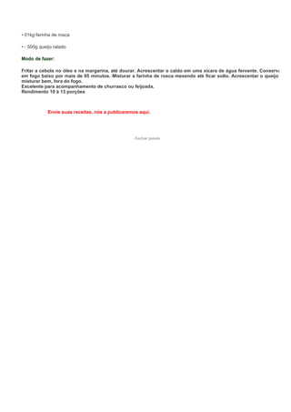 • 01kg farinha de rosca

• - 500g queijo ralado

Modo de fazer:

Fritar a cebola no óleo e na margarina, até dourar. Acrescentar o caldo em uma xícara de água fervente. Conservar
em fogo baixo por mais de 05 minutos. Misturar a farinha de rosca mexendo até ficar solto. Acrescentar o queijo e
misturar bem, fora do fogo.
Excelente para acompanhamento de churrasco ou feijoada.
Rendimento 10 à 13 porções



             Envie suas receitas, nós a publicaremos aqui.




                                                   Fechar janela
 