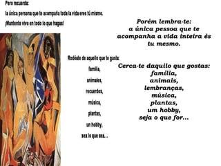 Porém lembra-te:Porém lembra-te:
a única pessoa que tea única pessoa que te
acompanha a vida inteira ésacompanha a vida inteira és
tu mesmo.tu mesmo.
Cerca-te daquilo que gostas:Cerca-te daquilo que gostas:
família,família,
animais,animais,
lembranças,lembranças,
música,música,
plantas,plantas,
um hobby,um hobby,
seja o que for...seja o que for...
 
