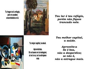 Teu lar é teu refúgio,Teu lar é teu refúgio,
porém não fiquesporém não fiques
trancado nele.trancado nele.
Teu melhor capital,Teu melhor capital,
a saúde.a saúde.
Aproveite-aAproveite-a
Se é boa,Se é boa,
não a desperdice;não a desperdice;
se não é,se não é,
não a estrague mais.não a estrague mais.
 