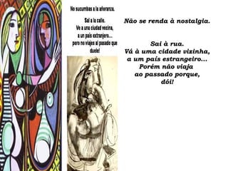 Não se renda à nostalgia.Não se renda à nostalgia.
Sai à rua.Sai à rua.
Vá à uma cidade vizinha,Vá à uma cidade vizinha,
a um país estrangeiro...a um país estrangeiro...
Porém não viajaPorém não viaja
ao passado porque,ao passado porque,
dói!dói!
 