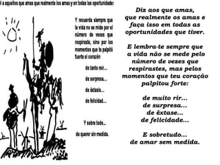 Diz aos que amas,Diz aos que amas,
que realmente os amas eque realmente os amas e
faça isso em todas asfaça isso em todas as
oportunidades que tiver.oportunidades que tiver.
E lembra-te sempre queE lembra-te sempre que
a vida não se mede peloa vida não se mede pelo
número de vezes quenúmero de vezes que
respirastes, mas pelosrespirastes, mas pelos
momentos que teu coraçãomomentos que teu coração
palpitou forte:palpitou forte:
de muito rir...de muito rir...
de surpresa...de surpresa...
de êxtase...de êxtase...
de felicidade...de felicidade...
E sobretudo...E sobretudo...
de amar sem medida.de amar sem medida.
 