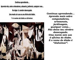 Continua aprendendo...Continua aprendendo...
Aprenda mais sobreAprenda mais sobre
computadores,computadores,
artesanato,artesanato,
jardinagem,jardinagem,
qualquer coisa...qualquer coisa...
Não deixe teu cérebroNão deixe teu cérebro
desocupado.desocupado.
Uma mente sem usoUma mente sem uso
é oficina do diabo.é oficina do diabo.
E o nome do diabo éE o nome do diabo é
“Alzheimer”.“Alzheimer”.
 