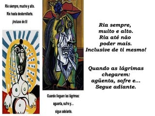 Ria sempre,Ria sempre,
muito e alto.muito e alto.
Ria até nãoRia até não
poder mais.poder mais.
Inclusive de ti mesmo!Inclusive de ti mesmo!
Quando as lágrimasQuando as lágrimas
chegarem:chegarem:
agüenta, sofre e...agüenta, sofre e...
Segue adiante.Segue adiante.
 