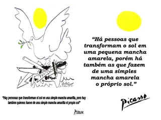 “ Há pessoas que transformam o sol em uma pequena mancha amarela, porém há também as que fazem  de uma simples  mancha amarela  o próprio sol.” 