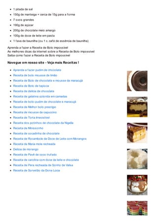 1 pitada de sal
150g de manteiga + cerca de 15g para a f orma
7 ovos grandes
190g de açúcar
200g de chocolate meio amargo
100g de doce de leite em pasta
1 f ava de baunilha (ou 1 c. caf é de essência de baunilha)
Aprenda a f azer a Receita de Bolo impossível
As melhores dicas da internet sobre a Receita de Bolo impossível
Saiba como f azer a Receita de Bolo impossível
Navegue em nosso site - Veja mais Receitas !
Aprenda a f azer pudim de chocolate
Receita de bolo mousse de limão
Receita de Bolo de chocolate e mousse de maracujá
Receita de Bolo de tapioca
Receita de delícia de chocolate
Receita de gelatina colorida em camadas
Receita de bolo-pudim de chocolate e maracujá
Receita de Melhor bolo prestígio
Receita de mousse de capuccino
Receita de Torta Irresistível
Receita dos potinhos de chocolate da Nigella
Receita de Minissonho
Receita de cocadinha de chocolate
Receita de Rocambole de Doce de Leite com Morangos
Receita de Maria mole recheada
Delícia de morango
Receita de Pavê de coco truf ado
Receita de carolina com doce de leite e chocolate
Receita de Pera recheada de Sonho de Valsa
Receita de Sorvetão da Dona Lúcia
 