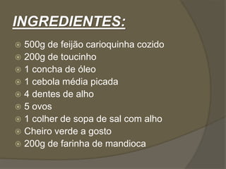 INGREDIENTES: 
 500g de feijão carioquinha cozido 
 200g de toucinho 
 1 concha de óleo 
 1 cebola média picada 
 4 dentes de alho 
 5 ovos 
 1 colher de sopa de sal com alho 
 Cheiro verde a gosto 
 200g de farinha de mandioca 
 