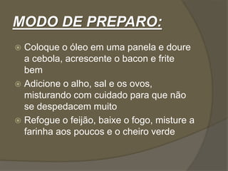 MODO DE PREPARO: 
 Coloque o óleo em uma panela e doure 
a cebola, acrescente o bacon e frite 
bem 
 Adicione o alho, sal e os ovos, 
misturando com cuidado para que não 
se despedacem muito 
 Refogue o feijão, baixe o fogo, misture a 
farinha aos poucos e o cheiro verde 
 
