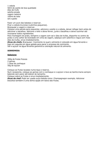 1 cebola
50ml de azeite de boa qualidade
óleo de trufa
salsiha picada
vagem rasteira
100ml de leite
sal a gosto

Fazer um pure das batatas e reservar.
Picar a cebola brunoise (cubinhos pequenos).
Branquear a vagem e reservar.
Coloque uma panela para esquentar, adicione o azeite e a cebola, deixar refogar bem antes de
adicionar o bacalhau. Adicione o leite e deixe ferver, junte o bacalhau e deixe cozinhar até
incorparar todos ingredientes.
Para montagem do prato, tempere a vagem com sal e óleo de trufas, disponha no centro do
prato e uma colher do brandade em cima da vagem, salpique com salsinha e regue com mais
óleo de trufas, sirva imediatamente.
Dicas da chefe. Branquear: Cozimento no qual o alimento é colocado em água fervente e
logo em seguida em água gelada para parar o processo de cozimento.
Sal e açúcar na água fervente garantirá a coloração natural do alimento.

SOBREMESA

Sabaione

300g de frutas frescas
2 gemas
1 dose de conhaque
50g de açúcar

Coloque as frutas lavadas numa taça e reserve.
Num recepiente, coloque as gemas com o conhaque e o açúcar e leve ao banho-maria sempre
batendo sem parar até dobrar de tamanho.
Coloque sobre as frutas e sirva imediatamente.
Dicas da chef: Pode ser usada outra bebida como: Champagnepor exemplo. Adicionar
biscoitos também é uma ótima opção em baixo das frutas.
 