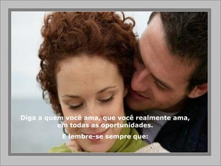 Diga a quem você ama, que você realmente ama,
em todas as oportunidades.
E lembre-se sempre que:
 