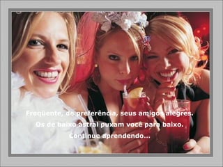 Freqüente, de preferência, seus amigos alegres.
Os de baixo astral puxam você para baixo.
Continue aprendendo...
 
