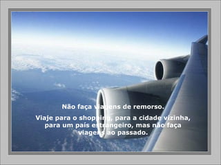 Não faça viagens de remorso.
Viaje para o shopping, para a cidade vizinha,
para um país estrangeiro, mas não faça
viagens ao passado.
 