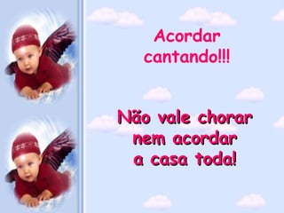 Acordar
  cantando!!!


Não vale chorar
 nem acordar
 a casa toda!
 