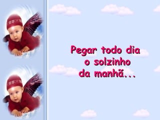 Pegar todo dia
   o solzinho
  da manhã...
 