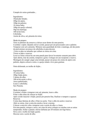 Canapés de ostras gratinadas...

Ingredientes:
10und pão fatiado;
200gr de aipim;
100gr de palmito;
10 ostras baby;
100gr de queijo colonial;
50gr de manteiga;
100 ml de leite;
Cebolinha;
Azeite de oliva, sal, pimenta do reino;

Modo de preparo:
Tirar os palmitos da conserva e deixar secar dentro de uma peneira.
Cozinhar o aipim. Quando estiver cozido, passar por um processador com o palmito.
Temperar com sal e pimenta. Misturar uma quantidade de leite e manteiga, até dar ponto
de purê,misture um pouco de cebolinha só para decorar.
 Corte os pães no tamanho que caibam as ostras em cima.
Torrar os pães e reservar.
Lavar as ostras colocá-las em uma panela para ferver levemente somente para abrir.
Após aberta, tirar da concha, temperar a gosto. Coloque em um recipiente e reserve.
Montagem do canapé: pegar uma torrada, passar um pouco de creme de aipim com
palmito, depois colocar a ostra e o queijo ralado e leve para gratinar.

Ostra defumada, ao molho de feijão...

Ingredientes:
10 ostras baby;
200gr feijão preto;
2 dentes de alho;
100 ml de azeite e oliva;
Arroz parbolizado;
Louro e cebolinha;
Sal, Pimenta.

Modo de preparo:
Cozinhar o feijão e temperar com sal, pimenta, louro e alho.
Fritar o alho antes de colocar no feijão.
Após cozido macerar o feijão, passar por peneira fina, finalizar o tempero e aquecer.
Reservar.
Cortar duas lâminas de alho e fritar no azeite. Tirar o alho do azeite e reservar.
Abrir as ostras, tirar a ostra da concha e lavar a mesma.
Colocar a ostra de volta e temperar com o azeite de alho e o louro.
Em uma panela, coloque o arroz, em cima do arroz coloque as conchas com as ostras
temperadas; fechar a panela e deixar defumar por 20 minutos em fogo baixo.
Sirva com o molho de feijão quente.
Decorar com o azeite de alho.
 