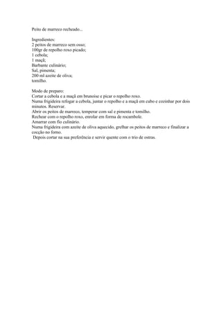 Peito de marreco recheado...

Ingredientes:
2 peitos de marreco sem osso;
100gr de repolho roxo picado;
1 cebola;
1 maçã;
Barbante culinário;
Sal, pimenta;
200 ml azeite de oliva;
tomilho.

Modo de preparo:
Cortar a cebola e a maçã em brunoise e picar o repolho roxo.
Numa frigideira refogar a cebola, juntar o repolho e a maçã em cubo e cozinhar por dois
minutos. Reservar.
Abrir os peitos de marreco, temperar com sal e pimenta e tomilho.
Rechear com o repolho roxo, enrolar em forma de rocambole.
Amarrar com fio culinário.
Numa frigideira com azeite de oliva aquecido, grelhar os peitos de marreco e finalizar a
cocção no forno.
 Depois cortar na sua preferência e servir quente com o trio de ostras.
 