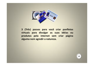 3 (Três) passos para você criar panfletos
virtuais para divulgar as suas idéias ou
produtos pela internet sem criar página
alguma nem agredir a natureza.




                                            1/4
 