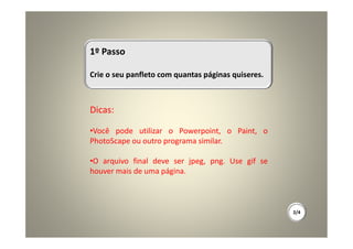 1º Passo

Crie o seu panfleto com quantas páginas quiseres.



Dicas:

•Você pode utilizar o Powerpoint, o Paint, o
PhotoScape ou outro programa similar.

•O arquivo final deve ser jpeg, png. Use gif se
houver mais de uma página.



                                                    2/4
 