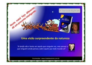 A Teoria do Big Brain




                                                                        Jairo Alves


    Uma visão surpreendente da natureza

“A tarefa não é tanto ver aquilo que ninguém viu, mas pensar o
que ninguém ainda pensou sobre aquilo que todo mundo vê”.
                                                                  Schopenhauer




                  Encomendas: www.clubedeautores.com.br
 