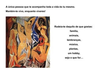 A única pessoa que te acompanha toda a vida és tu mesmo. Mantém-te vivo, enquanto viveres! Rodeia-te daquilo de que gostas: família, animais, lembranças, música,  plantas,  um hobby, seja o que for… 