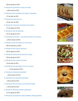 | 29 de agosto de 2013
Receita de sanduíche com pão em metro
, | 29 de abril de 2013
Receita de pão recheado com queijo e cogumelos
| 17 de julho de 2013
Receita de rosca de coco
| 16 de maio de 2013
Receita de Trança de chocolate com bombons
| 17 de agosto de 2013
Receita de Pão de beterraba
| 27 de agosto de 2013
Centopeia de Tomate – como fazer bichinhos com comida
, | 26 de março de 2013
Receita de Pão de batata com carne-seca
| 06 de setembro de 2013
Receita de Pão Caseiro saboroso
| 30 de agosto de 2013
Receita de Pãezinhos de presunto e queijo
| 05 de agosto de 2013
Receita de pão caseiro de canela
| 19 de julho de 2013
Receita de mini pão italiano com ovo e bacon
, , , , | 18 de agosto de 2013
Receita de Sanduíche natural fácil
, , | 26 de junho de 2013
Receita de mini sanduíche napolitano
, | 24 de abril de 2013
Receita de Pão de Queijo com Azeitonas Pretas
, | 18 de abril de 2013
Receita de Pãozinho de leite condensado
| 11 de agosto de 2013
Receita de sanduíche de queijo derretido e frango grelhado.
 