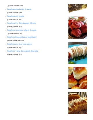 , | 05 de abril de 2013
Receita simples de pão de queijo
| 09 de abril de 2013
Receita de pão caseiro
| 06 de maio de 2013
Receita de Pão Doce traçando diferente
| 28 de julho de 2013
Receita de rocambole salgado de queijo
, | 26 de maio de 2013
Receita de Bisnaguinhas de liquidificador
| 16 de agosto de 2013
Receita de pão doce para rechear
| 03 de maio de 2013
Receita de Trança de mortadela defumada
| 24 de julho de 2013
 