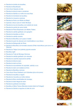 Receita de bolinho de bacalhau
Receita de Bacalhoada
Como fazer feijoada de lula.
Receita de torta de atum e azeitonas
Receita de Salmão ao molho de ervas finas
Receita de brandade de bacalhau
Receita de moqueca cearense
Receita de Peixe com Molho de Maçã
Aprenda a fazer Lula em molho Montreal
Receita de isca de bacalhau com salada de rúcula
Receita de quiche de carne moída
Receita de Peixe Empanado com Molho Tártaro
Receita de salmão grelhado com gergelim
Receita de bacalhau ao forno
Receita de salmão assado
Receita de Bacalhau com queijo e batata
Receita de pavê de abacaxi com marshmallow e coco fresco
Receita de Estrogonofe de Peixe
Receita de Bacalhau com tomates assados (Prato maravilhoso para servir na
Páscoa)
Receita de Tilápia com palmito pupunha assada
Bacalhau Light
Receita de Torta de Morango Cremosa
Receita de salmão grelhado com abacate
Receita de Lasanha especial de salmão
Receita de torta de atum
Receita de atum ao forno
Receita de escondidinho de espinafre, salmão e ovo
Receita de atum com batatas ao forno
Receita de Bacalhau cremoso
Como fazer Peixe Grelhado com Cobertura (pizza de peixe)
Receita de bacalhau a negrini
Receita de macarrão ao molho indiana
Receita de Bolo marshmallow de morango
Receita de torta integral de atum
Receita de gratinado de badejo
Bacalhau à Maria Teresa (Receita enviada direto de Portugal)
Receita de Salmão e legumes no leite de coco
 