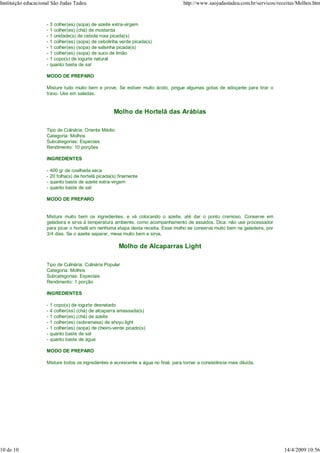 Instituição educacional São Judas Tadeu                                               http://www.saojudastadeu.com.br/servicos/receitas/Molhos.htm


                     -   3 colher(es) (sopa) de azeite extra-virgem
                     -   1 colher(es) (chá) de mostarda
                     -   1 unidade(s) de cebola roxa picada(s)
                     -   1 colher(es) (sopa) de cebolinha verde picada(s)
                     -   1 colher(es) (sopa) de salsinha picada(s)
                     -   1 colher(es) (sopa) de suco de limão
                     -   1 copo(s) de iogurte natural
                     -   quanto baste de sal

                     MODO DE PREPARO

                     Misture tudo muito bem e prove. Se estiver muito ácido, pingue algumas gotas de adoçante para tirar o
                     travo. Use em saladas.


                                                       Molho de Hortelã das Arábias

                     Tipo de Culinária: Oriente Médio
                     Categoria: Molhos
                     Subcategorias: Especiais
                     Rendimento: 10 porções

                     INGREDIENTES

                     -   400 gr de coalhada seca
                     -   20 folha(s) de hortelã picada(s) finamente
                     -   quanto baste de azeite extra-virgem
                     -   quanto baste de sal

                     MODO DE PREPARO


                     Misture muito bem os ingredientes, e vá colocando o azeite, até dar o ponto cremoso. Conserve em
                     geladeira e sirva à temperatura ambiente, como acompanhamento de assados. Dica: não use processador
                     para picar o hortelã em nenhuma etapa desta receita. Esse molho se conserva muito bem na geladeira, por
                     3/4 dias. Se o azeite separar, mexa muito bem e sirva.

                                                         Molho de Alcaparras Light

                     Tipo de Culinária: Culinária Popular
                     Categoria: Molhos
                     Subcategorias: Especiais
                     Rendimento: 1 porção

                     INGREDIENTES

                     -   1 copo(s) de iogurte desnatado
                     -   4 colher(es) (chá) de alcaparra amassada(s)
                     -   1 colher(es) (chá) de azeite
                     -   1 colher(es) (sobremesa) de shoyu light
                     -   1 colher(es) (sopa) de cheiro-verde picado(s)
                     -   quanto baste de sal
                     -   quanto baste de água

                     MODO DE PREPARO

                     Misture todos os ingredientes e acrescente a água no final, para tornar a consistência mais diluída.




10 de 10                                                                                                                          14/4/2009 10:56
 