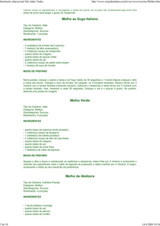 Instituição educacional São Judas Tadeu                                             http://www.saojudastadeu.com.br/servicos/receitas/Molhos.htm


                     misture todos os ingredientes, e vá jogando o azeite em ponto de fio para dar consistência.faça uma hora
                     antes de servir para pegar o gosto do manjericão

                                                            Molho ao Sugo Italiano
                     Tipo de Culinária: Itália
                     Categoria: Molhos
                     Subcategorias: Escuros
                     Rendimento: 7 porções

                     INGREDIENTES

                     -   5 unidade(s) de tomate sem casca(s)
                     -   1 dente(s) de alho amassado(s)
                     -   2 colher(es) (sopa) de manjericão
                     -   quanto baste de orégano
                     -   quanto baste de açúcar União
                     -   quanto baste de sal
                     -   2 colher(es) (sopa) de azeite extra-virgem
                     -   1 dose(s) de suco de tomate

                     MODO DE PREPARO


                     Numa panela, coloque o azeite e deixe-o em fogo médio de 30 segundos a 1 minuto.Depois coloque o alho
                     e mexa até dourar. Coloque o suco de tomate, em seguida, os 5 tomates restantes. Deixa-o ferver por 3
                     minutos com a tampa fechada (mexendo sempre). Adicione o manjericão e deixe ferver por 5 minutos com
                     a tampa fechada, mas, mexendo a cada 30 segundos. Coloque o sal e o açúcar à gosto. Se preferir,
                     adicione uma pitada de orégano


                                                                      Molho Verde
                     Tipo de Culinária: Itália
                     Categoria: Molhos
                     Subcategorias: Escuros
                     Rendimento: 6 porções

                     INGREDIENTES


                     -   quanto baste de azeitona verde picada(s)
                     -   1 colher(es) (sopa) de alcaparra
                     -   1 unidade(s) de cebola picada(s)
                     -   2 colher(es) (sopa) de óleo de soja Sadia
                     -   quanto baste de orégano
                     -   quanto baste de sal
                     -   quanto baste de ervas finas
                     -   1 tablete(s) de caldo de legumes

                     MODO DE PREPARO

                     Aqueça o óleo e doure a cebola,junte as azeitonas e alcaparras, deixe fritar por 2 minutos e acrescente o
                     restante dos ingredientes mais o caldo de legumes já preparado e deixe cozinhar por 4 minutos. A seguir,
                     acrescente o molho ao seu macarrão de preferência.


                                                               Molho de Abóbora
                     Tipo de Culinária: Culinária Popular
                     Categoria: Molhos
                     Subcategorias: Escuros
                     Rendimento: 4 porções

                     INGREDIENTES


                     -   1 kg de abóbora moranga
                     -   quanto baste de sal
                     -   quanto baste de alecrim
                     -   quanto baste de tomilho
                     -   quanto baste de orégano


3 de 10                                                                                                                          14/4/2009 10:56
 