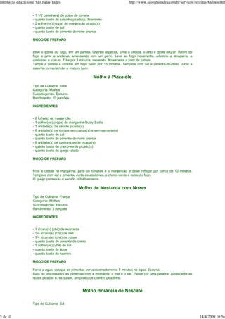 Instituição educacional São Judas Tadeu                                          http://www.saojudastadeu.com.br/servicos/receitas/Molhos.htm


                     -   1 1/2 caixinha(s) de polpa de tomate
                     -   quanto baste de salsinha picada(s) finamente
                     -   2 colher(es) (sopa) de manjericão picado(s)
                     -   quanto baste de sal
                     -   quanto baste de pimenta-do-reino branca

                     MODO DE PREPARO


                     Leve o azeite ao fogo, em um panela. Quando aquecer, junte a cebola, o alho e deixe dourar. Retire do
                     fogo e junte a anchova, amassando com um garfo. Leve ao fogo novamente, adicione a alcaparra, a
                     azeitonas e o atum. Frite por 3 minutos, mexendo. Acrescente o purê de tomate.
                     Tampe a panela e cozinhe em fogo baixo por 15 minutos. Tempere com sal e pimenta-do-reino. Junte a
                     salsinha, o manjericão e misture bem.

                                                               Molho à Pizzaiolo
                     Tipo de Culinária: Itália
                     Categoria: Molhos
                     Subcategorias: Escuros
                     Rendimento: 10 porções

                     INGREDIENTES


                     -   8 folha(s) de manjericão
                     -   1 colher(es) (sopa) de margarina Qualy Sadia
                     -   1 unidade(s) de cebola picada(s)
                     -   6 unidade(s) de tomate sem casca(s) e sem semente(s)
                     -   quanto baste de sal
                     -   quanto baste de pimenta-do-reino branca
                     -   6 unidade(s) de azeitona verde picada(s)
                     -   quanto baste de cheiro-verde picado(s)
                     -   quanto baste de queijo ralado

                     MODO DE PREPARO


                     Frite a cebola na margarina, junte os tomates e o manjericão e deixe refogar por cerca de 10 minutos.
                     Tempere com sal e pimenta. Junte as azeitonas, o cheiro-verde e retire do fogo.
                     O queijo parmesão é servido individualmente.

                                                     Molho de Mostarda com Nozes
                     Tipo de Culinária: França
                     Categoria: Molhos
                     Subcategorias: Escuros
                     Rendimento: 3 porções

                     INGREDIENTES


                     -   1 xícara(s) (chá) de mostarda
                     -   1/4 xícara(s) (chá) de mel
                     -   3/4 xícara(s) (chá) de nozes
                     -   quanto baste de pimenta de cheiro
                     -   1 colher(es) (chá) de sal
                     -   quanto baste de água
                     -   quanto baste de coentro

                     MODO DE PREPARO

                     Ferva a água, coloque as pimentas por aproximadamente 5 minutos na água. Escorra.
                     Bata no processador as pimentas com a mostarda, o mel e o sal. Passe por uma peneira. Acrescente as
                     nozes picadas e, se quiser, um pouco de coentro picadinho.


                                                        Molho Boracéia de Nescafé

                     Tipo de Culinária: Sul


5 de 10                                                                                                                      14/4/2009 10:56
 