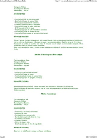 Instituição educacional São Judas Tadeu                                            http://www.saojudastadeu.com.br/servicos/receitas/Molhos.htm

                     Tipo de Culinária: Sul
                     Categoria: Molhos
                     Subcategorias: Escuros
                     Rendimento: 1 porção

                     INGREDIENTES


                     -   1 colher(es) (chá) de óleo de girassol
                     -   2 colher(es) (sopa) de açúcar União
                     -   1 xícara(s) (chá) de cebola ralada(s)
                     -   3 dente(s) de alho picada(s) finamente
                     -   1 colher(es) (sopa) de aceto balsâmico
                     -   2 1/2 xícara(s) (chá) de água
                     -   1 colher(es) (sopa) de café instantâneo granulado
                     -   1 colher(es) (sopa) de farinha de trigo
                     -   1 colher(es) (sobremesa) de tempero pronto em pó

                     MODO DE PREPARO

                     Doure o açúcar, no óleo pré-aquecido, sem deixar queimar. Bata os demais ingredientes no liqüidificador,
                     menos a farinha dissolvida em 1/2 xícara de água, e acrescente o açúcar. Cozinhe, cerca de 10 minutos.
                     Acrescente a farinha, e cozinhe, por mais 10 minutos, ou até atingir a cremosidade desejada. Deve
                     aparecer o fundo da panela, quando estiver frio.
                     Esse molho acompanha aves, e carnes suínas, assadas ou grelhadas. É um ótimo acompanhamento para o
                     tender


                                                       Molho Chinês para Pescados

                     Tipo de Culinária: China
                     Categoria: Molhos
                     Subcategorias: Escuros
                     Rendimento: 4 porções

                     INGREDIENTES

                     -   1 xícara(s) (chá) de caldo de peixe
                     -   1 colher(es) (sopa) de shoyu
                     -   1 colher(es) (sobremesa) de açúcar União
                     -   2 colher(es) (sopa) de gengibre picado(s)

                     MODO DE PREPARO


                     Misture todos os ingredientes, e deixe descansar, em temperatura ambiente, por 30 minutos.
                     Depois do tempo de descanso, remisture e sirva, como acompanhamento de peixes e frutos do mar.
                     Molho Aromático

                                                                 Molho Aromático

                     Tipo de Culinária: Sul
                     Categoria: Molhos
                     Subcategorias: Escuros
                     Rendimento: 1 porção

                     INGREDIENTES

                     -   1 caixinha(s) de extrato de tomates
                     -   5 folha(s) de louro
                     -   7 unidade(s) de cravo-da-índia
                     -   5 unidade(s) de pimenta dedo-de-moça
                     -   1 unidade(s) de cebola
                     -   5 dente(s) de alho
                     -   500 ml de vinagre tinto
                     -   3 colher(es) (sopa) de óleo de soja Sadia

                     MODO DE PREPARO

                     Bata bem no liqüidificador, coloque em frasco esterilizado
                     .

6 de 10                                                                                                                         14/4/2009 10:56
 