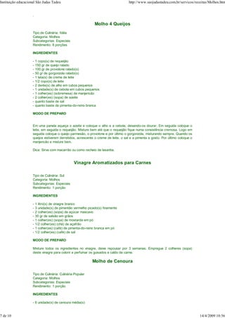 Instituição educacional São Judas Tadeu                                             http://www.saojudastadeu.com.br/servicos/receitas/Molhos.htm


                     .

                                                               Molho 4 Queijos
                     Tipo de Culinária: Itália
                     Categoria: Molhos
                     Subcategorias: Especiais
                     Rendimento: 8 porções

                     INGREDIENTES

                     -   1 copo(s) de requeijão
                     -   150 gr de queijo ralado
                     -   100 gr de provolone ralado(s)
                     -   50 gr de gorgonzola ralado(s)
                     -   1 lata(s) de creme de leite
                     -   1/2 copo(s) de leite
                     -   2 dente(s) de alho em cubos pequenos
                     -   1 unidade(s) de cebola em cubos pequenos
                     -   1 colher(es) (sobremesa) de manjericão
                     -   2 colher(es) (sopa) de azeite
                     -   quanto baste de sal
                     -   quanto baste de pimenta-do-reino branca

                     MODO DE PREPARO


                     Em uma panela aqueça o azeite e coloque o alho e a cebola, deixando-os dourar. Em seguida coloque o
                     leite, em seguida o requeijão. Misture bem até que o requeijão fique numa consistência cremosa. Logo em
                     seguida coloque o queijo parmesão, o provolone e por último o gorgonzola, misturando sempre. Quando os
                     queijos estiverem derretidos, acrescente o creme de leite, o sal e a pimenta a gosto. Por último coloque o
                     manjericão e misture bem.

                     Dica: Sirva com macarrão ou como recheio de lasanha.


                                                  Vinagre Aromatizados para Carnes

                     Tipo de Culinária: Sul
                     Categoria: Molhos
                     Subcategorias: Especiais
                     Rendimento: 1 porção

                     INGREDIENTES

                     -   1 litro(s) de vinagre branco
                     -   3 unidade(s) de pimentão vermelho picado(s) finamente
                     -   2 colher(es) (sopa) de açúcar mascavo
                     -   30 gr de salsão em grãos
                     -   1 colher(es) (sopa) de mostarda em pó
                     -   1/2 colher(es) (chá) de açafrão
                     -   1 colher(es) (café) de pimenta-do-reino branca em pó
                     -   1/2 colher(es) (café) de sal

                     MODO DE PREPARO

                     Misture todos os ingredientes no vinagre, deixe repousar por 3 semanas. Empregue 2 colheres (sopa)
                     deste vinagre para colorir e perfumar os guisados e caldo de carne.

                                                              Molho de Cenoura

                     Tipo de Culinária: Culinária Popular
                     Categoria: Molhos
                     Subcategorias: Especiais
                     Rendimento: 1 porção

                     INGREDIENTES

                     - 6 unidade(s) de cenoura média(s)


7 de 10                                                                                                                           14/4/2009 10:56
 