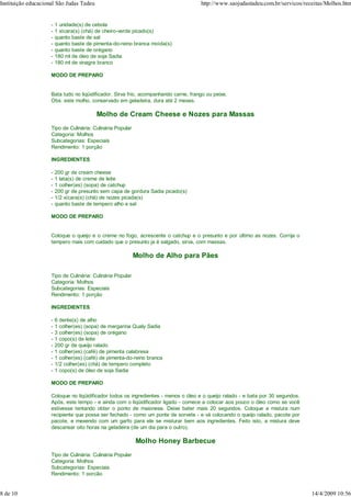 Instituição educacional São Judas Tadeu                                               http://www.saojudastadeu.com.br/servicos/receitas/Molhos.htm


                     -   1 unidade(s) de cebola
                     -   1 xícara(s) (chá) de cheiro-verde picado(s)
                     -   quanto baste de sal
                     -   quanto baste de pimenta-do-reino branca moída(s)
                     -   quanto baste de orégano
                     -   180 ml de óleo de soja Sadia
                     -   180 ml de vinagre branco

                     MODO DE PREPARO


                     Bata tudo no liqüidificador. Sirva frio, acompanhando carne, frango ou peixe.
                     Obs: este molho, conservado em geladeira, dura até 2 meses.

                                          Molho de Cream Cheese e Nozes para Massas
                     Tipo de Culinária: Culinária Popular
                     Categoria: Molhos
                     Subcategorias: Especiais
                     Rendimento: 1 porção

                     INGREDIENTES

                     -   200 gr de cream cheese
                     -   1 lata(s) de creme de leite
                     -   1 colher(es) (sopa) de catchup
                     -   200 gr de presunto sem capa de gordura Sadia picado(s)
                     -   1/2 xícara(s) (chá) de nozes picada(s)
                     -   quanto baste de tempero alho e sal

                     MODO DE PREPARO


                     Coloque o queijo e o creme no fogo, acrescente o catchup e o presunto e por último as nozes. Corrija o
                     tempero mais com cuidado que o presunto ja é salgado, sirva, com massas.

                                                            Molho de Alho para Pães

                     Tipo de Culinária: Culinária Popular
                     Categoria: Molhos
                     Subcategorias: Especiais
                     Rendimento: 1 porção

                     INGREDIENTES

                     -   6 dente(s) de alho
                     -   1 colher(es) (sopa) de margarina Qualy Sadia
                     -   3 colher(es) (sopa) de orégano
                     -   1 copo(s) de leite
                     -   200 gr de queijo ralado
                     -   1 colher(es) (café) de pimenta calabresa
                     -   1 colher(es) (café) de pimenta-do-reino branca
                     -   1/2 colher(es) (chá) de tempero completo
                     -   1 copo(s) de óleo de soja Sadia

                     MODO DE PREPARO

                     Coloque no liqüidificador todos os ingredientes - menos o óleo e o queijo ralado - e bata por 30 segundos.
                     Após, este tempo - e ainda com o liqüidificador ligado - comece a colocar aos pouco o óleo como se você
                     estivesse tentando obter o ponto de maionese. Deixe bater mais 20 segundos. Coloque a mistura num
                     recipiente que possa ser fechado - como um ponte de sorvete - e vá colocando o queijo ralado, pacote por
                     pacote, e mexendo com um garfo para ele se misturar bem aos ingredientes. Feito isto, a mistura deve
                     descansar oito horas na geladeira (de um dia para o outro).

                                                            Molho Honey Barbecue
                     Tipo de Culinária: Culinária Popular
                     Categoria: Molhos
                     Subcategorias: Especiais
                     Rendimento: 1 porção


8 de 10                                                                                                                           14/4/2009 10:56
 