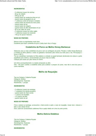 Instituição educacional São Judas Tadeu                                              http://www.saojudastadeu.com.br/servicos/receitas/Molhos.htm

                     Rendimento: 1 porção

                     INGREDIENTES

                     -   4 colher(es) (sopa) de catchup
                     -   60 gr de melado
                     -   250 gr de mel
                     -   quanto baste de canela-da-china em pó
                     -   quanto baste de gengibre em pó
                     -   1 colher(es) (chá) de tempero completo
                     -   quanto baste de pimenta-do-reino preta
                     -   quanto baste de sal
                     -   quanto baste de orégano
                     -   quanto baste de alho desidratado em pó
                     -   60 ml de caldo de carne
                     -   2 colher(es) (sopa) de molho inglês
                     -   1 colher(es) (sopa) de mostarda
                     -   100 gr de açúcar mascavo

                     MODO DE PREPARO

                     Misture todos os ingredientes muito bem.
                     Excelente para fazer costelinha de porco (baby back ribs) e frango.

                                         Costelinha de Porco ao Molho Honey Barbecue
                     Selecione uma ou mais costelinhas de porco sem as cartilagens da ponta. Pincele o molho Honey Barbecue
                     e embale em filme plástico e deixe na geladeira marinando pelo menos da noite para o dia. Pré-aqueça o
                     forno à 150º C.
                     Tire as costelinhas marinadas do filme plástico e embale no papel laminado (lembrando de colocar a parte
                     espelhada para dentro), acrescentando um pouco mais do molho.
                     Coloque para assar por pelo menos 2h 30min.

                     Um ótimo acompanhamento é a batata amassada ao alho
                     Obs - Há quem cozinhe a costelinha antes para acelerar o preparo do prato, mas não é uma boa para a
                     carne marinada.


                                                             Molho de Requeijão

                     Tipo de Culinária: Culinária Popular
                     Categoria: Molhos
                     Subcategorias: Especiais
                     Rendimento: 1 porção

                     INGREDIENTES

                     -   2 colher(es) (sopa) de manteiga
                     -   1 unidade(s) de cebola picada(s)
                     -   quanto baste de cheiro-verde
                     -   1 copo(s) de requeijão
                     -   1/2 copo(s) de leite
                     -   quanto baste de sal

                     MODO DE PREPARO

                     Frite a cebola na manteiga, acrescente o cheiro-verde e após o copo de requeijão, mexer bem, misturar o
                     leite e sal e deixar ferver.
                     Dica: pode ser acrescentado calabresa frita e queijo ralado em cima do prato pronto.


                                                            Molho Delícia Dietética

                     Tipo de Culinária: Culinária Popular
                     Categoria: Molhos
                     Subcategorias: Especiais
                     Rendimento: 1 porção

                     INGREDIENTES



9 de 10                                                                                                                          14/4/2009 10:56
 