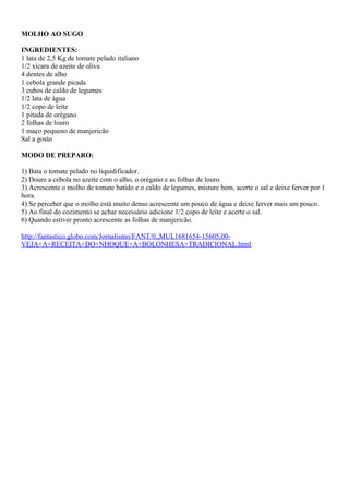 MOLHO AO SUGO
INGREDIENTES:
1 lata de 2,5 Kg de tomate pelado italiano
1/2 xícara de azeite de oliva
4 dentes de alho
1 cebola grande picada
3 cubos de caldo de legumes
1/2 lata de água
1/2 copo de leite
1 pitada de orégano
2 folhas de louro
1 maço pequeno de manjericão
Sal a gosto
MODO DE PREPARO:
1) Bata o tomate pelado no liquidificador.
2) Doure a cebola no azeite com o alho, o orégano e as folhas de louro.
3) Acrescente o molho de tomate batido e o caldo de legumes, misture bem, acerte o sal e deixe ferver por 1
hora.
4) Se perceber que o molho está muito denso acrescente um pouco de água e deixe ferver mais um pouco.
5) Ao final do cozimento se achar necessário adicione 1/2 copo de leite e acerte o sal.
6) Quando estiver pronto acrescente as folhas de manjericão.
http://fantastico.globo.com/Jornalismo/FANT/0,,MUL1681654-15605,00VEJA+A+RECEITA+DO+NHOQUE+A+BOLONHESA+TRADICIONAL.html

 