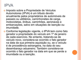 IPVA
 Imposto sobre a Propriedade de Veículos
Automotores (IPVA) é um tributo devido
anualmente pelos proprietários de automóveis de
passeio ou utilitários, caminhonetes de carga,
motocicletas, ônibus, caminhões, aeronaves e
embarcações, salvo em situações de isenção ou
imunidade.
 Conforme legislação vigente, o IPVA tem como fato
gerador a propriedade do veículo em 1º de janeiro
de cada exercício. No entanto, tratando-se de
veículo novo, considera-se ocorrido o fato gerador
na data da sua primeira aquisição ou, se o veículo
é de procedência estrangeira, na data do seu
desembaraço aduaneiro. Também considera-se
ocorrido o fato gerador na data em que se perde a
imunidade ou a isenção.
 