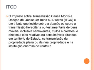 ITCD
 O Imposto sobre Transmissão Causa Mortis e
Doação de Quaisquer Bens ou Direitos (ITCD) é
um tributo que incide sobre a doação ou sobre a
transmissão hereditária ou testamentária de bens
móveis, inclusive semoventes, títulos e créditos, e
direitos a eles relativos ou bens imóveis situados
em território do Estado, na transmissão da
propriedade plena ou da nua propriedade e na
instituição onerosa de usufruto.
 