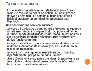 TAXAS ESTADUAIS
 As taxas de competência do Estado incidem sobre o
exercício regular do poder de polícia, ou na utilização,
efetiva ou potencial, de serviço público específico e
divisível prestado ao contribuinte ou posto à sua
disposição.
São considerados serviços públicos:
 serviços utilizados pelo contribuinte efetivamente (quando
por ele usufruídos a qualquer título) ou potencialmente
(quando, sendo de utilização compulsória, sejam postos à
sua disposição, mediante atividade administrativa em
efetivo funcionamento);
 serviços específicos, quando possam ser destacados em
unidades autônomas de intervenção, de utilidade ou de
necessidade pública;
 serviços divisíveis, quando suscetíveis de utilização,
separadamente, por parte de cada usuário.
 Minas Gerais tem onze taxas em vigor. O pagamento de
taxa relativa a determinado exercício fiscal não quita
débitos de exercícios anteriores.
 