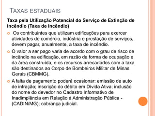 TAXAS ESTADUAIS
Taxa pela Utilização Potencial do Serviço de Extinção de
Incêndio (Taxa de Incêndio)
 Os contribuintes que utilizam edificações para exercer
atividades de comércio, indústria e prestação de serviços,
devem pagar, anualmente, a taxa de incêndio.
 O valor a ser pago varia de acordo com o grau de risco de
incêndio na edificação, em razão da forma de ocupação e
da área construída, e os recursos arrecadados com a taxa
são destinados ao Corpo de Bombeiros Militar de Minas
Gerais (CBMMG).
 A falta de pagamento poderá ocasionar: emissão de auto
de infração; inscrição do débito em Dívida Ativa; inclusão
do nome do devedor no Cadastro Informativo de
Inadimplência em Relação à Administração Pública -
(CADIN/MG); cobrança judicial.
 