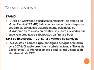 TAXAS ESTADUAIS
TFAMG
 A Taxa de Controle e Fiscalização Ambiental do Estado de
Minas Gerais (TFAMG) é devida pelos contribuintes que se
dedicam às atividades potencialmente poluidoras ou
utilizadoras de recursos ambientais, inclusive atividades que
envolvam produtos e subprodutos da fauna e flora.
Taxa de Expediente – Consulta a valores de serviços
 Os valores a serem pagos por alguns serviços prestados
pela SEF-MG estão descritos na tabela intitulada “Taxas de
Expedientes”. O interessado pode obtê-la nas unidades de
atendimento da SEF.
 