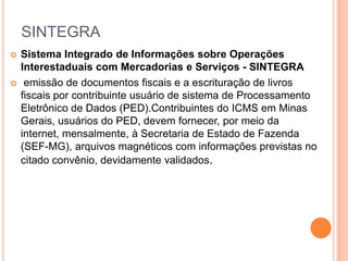 SINTEGRA
 Sistema Integrado de Informações sobre Operações
Interestaduais com Mercadorias e Serviços - SINTEGRA
 emissão de documentos fiscais e a escrituração de livros
fiscais por contribuinte usuário de sistema de Processamento
Eletrônico de Dados (PED).Contribuintes do ICMS em Minas
Gerais, usuários do PED, devem fornecer, por meio da
internet, mensalmente, à Secretaria de Estado de Fazenda
(SEF-MG), arquivos magnéticos com informações previstas no
citado convênio, devidamente validados.
 