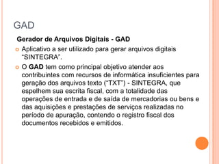 GAD
Gerador de Arquivos Digitais - GAD
 Aplicativo a ser utilizado para gerar arquivos digitais
“SINTEGRA”.
 O GAD tem como principal objetivo atender aos
contribuintes com recursos de informática insuficientes para
geração dos arquivos texto (“TXT”) - SINTEGRA, que
espelhem sua escrita fiscal, com a totalidade das
operações de entrada e de saída de mercadorias ou bens e
das aquisições e prestações de serviços realizadas no
período de apuração, contendo o registro fiscal dos
documentos recebidos e emitidos.
 