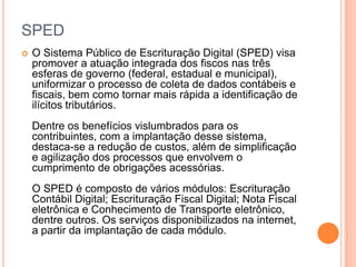 SPED
 O Sistema Público de Escrituração Digital (SPED) visa
promover a atuação integrada dos fiscos nas três
esferas de governo (federal, estadual e municipal),
uniformizar o processo de coleta de dados contábeis e
fiscais, bem como tornar mais rápida a identificação de
ilícitos tributários.
Dentre os benefícios vislumbrados para os
contribuintes, com a implantação desse sistema,
destaca-se a redução de custos, além de simplificação
e agilização dos processos que envolvem o
cumprimento de obrigações acessórias.
O SPED é composto de vários módulos: Escrituração
Contábil Digital; Escrituração Fiscal Digital; Nota Fiscal
eletrônica e Conhecimento de Transporte eletrônico,
dentre outros. Os serviços disponibilizados na internet,
a partir da implantação de cada módulo.
 