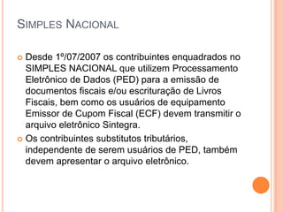 SIMPLES NACIONAL
 Desde 1º/07/2007 os contribuintes enquadrados no
SIMPLES NACIONAL que utilizem Processamento
Eletrônico de Dados (PED) para a emissão de
documentos fiscais e/ou escrituração de Livros
Fiscais, bem como os usuários de equipamento
Emissor de Cupom Fiscal (ECF) devem transmitir o
arquivo eletrônico Sintegra.
 Os contribuintes substitutos tributários,
independente de serem usuários de PED, também
devem apresentar o arquivo eletrônico.
 