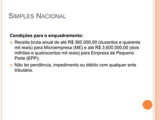SIMPLES NACIONAL
Condições para o enquadramento:
 Receita bruta anual de até R$ 360.000,00 (duzentos e quarenta
mil reais) para Microempresa (ME) e até R$ 3.600.000,00 (dois
milhões e quatrocentos mil reais) para Empresa de Pequeno
Porte (EPP);
 Não ter pendência, impedimento ou débito com qualquer ente
tributário.
 