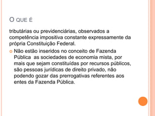 O QUE É
tributárias ou previdenciárias, observados a
competência impositiva constante expressamente da
própria Constituição Federal.
 Não estão inseridos no conceito de Fazenda
Pública as sociedades de economia mista, por
mais que sejam constituídas por recursos públicos,
são pessoas jurídicas de direito privado, não
podendo gozar das prerrogativas referentes aos
entes da Fazenda Pública.
 